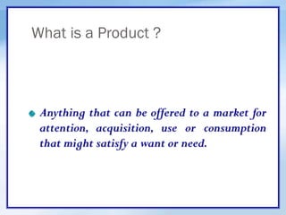 What is a Product ?
Anything that can be offered to a market for
attention, acquisition, use or consumption
that might satisfy a want or need.
 