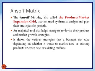 Ansoff Matrix
10- 20
 The Ansoff Matrix, also called the Product/Market
Expansion Grid, is a tool used by firms to analyze and plan
their strategies for growth.
 An analytical tool that helps managers to devise their product
and market growth strategies.
 It shows the various strategies that a business can take
depending on whether it wants to market new or existing
products or enter new or existing markets.
 