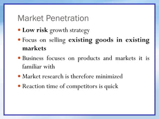 Market Penetration
 Low risk growth strategy
 Focus on selling existing goods in existing
markets
 Business focuses on products and markets it is
familiar with
 Market research is therefore minimized
 Reaction time of competitors is quick
 
