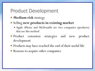 Product Development
 Medium risk strategy
 Selling new products in existing market
 Apple iPhone and McDonalds are two companies (products)
that use this method
 Product extension strategies and new product
development
 Products may have reached the end of their useful life
 Reasons to acquire other companies
 