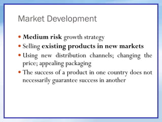 Market Development
 Medium risk growth strategy
 Selling existing products in new markets
 Using new distribution channels; changing the
price; appealing packaging
 The success of a product in one country does not
necessarily guarantee success in another
 