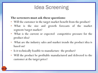 Idea Screening
The screeners must ask these questions:
• Will the customer in the target market benefit from the product?
• What is the size and growth forecasts of the market
segment/target market?
• What is the current or expected competitive pressure for the
product idea?
• What are the industry sales and market trends the product idea is
based on?
• Is it technically feasible to manufacture the product?
• Will the product be profitable manufactured and delivered to the
customer at the target price?
10- 28
 