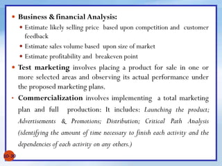  Business &financial Analysis:
 Estimate likely selling price based upon competition and customer
feedback
 Estimate sales volume based upon size of market
 Estimate profitability and breakeven point
 Test marketing involves placing a product for sale in one or
more selected areas and observing its actual performance under
the proposed marketing plans.
• Commercialization involves implementing a total marketing
plan and full production: It includes: Launching the product;
Advertisements & Promotions; Distribution; Critical Path Analysis
(identifying the amount of time necessary to finish each activity and the
dependencies of each activity on any others.)
10- 30
 