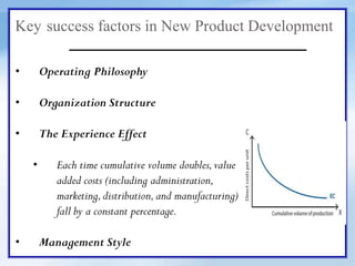 Key success factors in New Product Development
• Operating Philosophy
• Organization Structure
• The Experience Effect
• Each time cumulative volume doubles,value
added costs (including administration,
marketing,distribution,and manufacturing)
fall by a constant percentage.
• Management Style
 