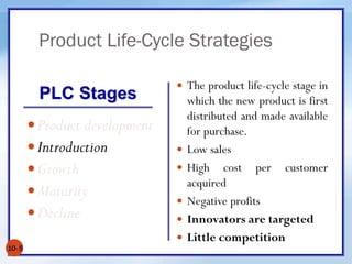 Product Life-Cycle Strategies
10- 5
Product development
Introduction
Growth
Maturity
Decline
 The product life-cycle stage in
which the new product is first
distributed and made available
for purchase.
 Low sales
 High cost per customer
acquired
 Negative profits
 Innovators are targeted
 Little competition
PLC Stages
 