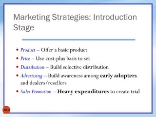 Marketing Strategies: Introduction
Stage
10- 6
 Product – Offer a basic product
 Price – Use cost-plus basis to set
 Distribution – Build selective distribution
 Advertising – Build awareness among early adopters
and dealers/resellers
 Sales Promotion – Heavy expenditures to create trial
 