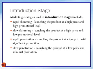 Introduction Stage
Marketing strategies used in introduction stages include:
 rapid skimming - launching the product at a high price and
high promotional level
 slow skimming - launching the product at a high price and
low promotional level
 rapid penetration - launching the product at a low price with
significant promotion
 slow penetration - launching the product at a low price and
minimal promotion
10- 8
 