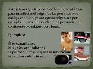 Adjetivos gentilicios: Son los que se utilizan
para manifestar el origen de las personas o de
cualquier objeto, ya sea que su origen sea por
ejemplo un país, una ciudad, una provincia, un
continente o cualquier otro lugar.
Ejemplos:
Él es canadiense
Mis gafas son italianas
El postre que más le gusta es americano.
Ese café es colombiano
 