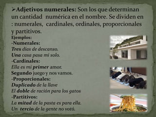 Adjetivos numerales: Son los que determinan
un cantidad numérica en el nombre. Se dividen en
: numerales, cardinales, ordinales, proporcionales
y partitivos.
Ejemplos:
-Numerales:
Tres días de descanso.
Una casa pasa mi solo.
-Cardinales:
Ella es mi primer amor.
Segundo juego y nos vamos.
-Proporcionales:
Duplicado de la llave
El doble de ración para los gatos
-Partitivos:
La mitad de la pasta es para ella.
Un tercio de la gente no votó.
 