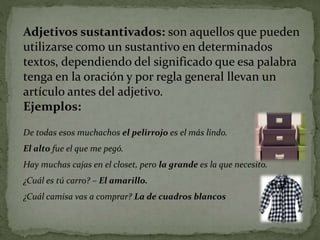 Adjetivos sustantivados: son aquellos que pueden
utilizarse como un sustantivo en determinados
textos, dependiendo del significado que esa palabra
tenga en la oración y por regla general llevan un
artículo antes del adjetivo.
Ejemplos:
De todas esos muchachos el pelirrojo es el más lindo.
El alto fue el que me pegó.
Hay muchas cajas en el closet, pero la grande es la que necesito.
¿Cuál es tú carro? – El amarillo.
¿Cuál camisa vas a comprar? La de cuadros blancos
 