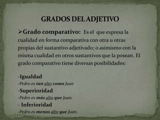 Grado comparativo: Es el que expresa la
cualidad en forma comparativa con otra u otras
propias del sustantivo adjetivado; o asimismo con la
misma cualidad en otros sustantivos que la posean. El
grado comparativo tiene diversas posibilidades:
-Igualdad
-Pedro es tan alto como Juan.
-Superioridad
-Pedro es más alto que Juan.
- Inferioridad
-Pedro es menos alto que Juan.
 