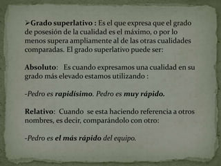 Grado superlativo : Es el que expresa que el grado
de posesión de la cualidad es el máximo, o por lo
menos supera ampliamente al de las otras cualidades
comparadas. El grado superlativo puede ser:
Absoluto: Es cuando expresamos una cualidad en su
grado más elevado estamos utilizando :
-Pedro es rapidísimo. Pedro es muy rápido.
Relativo: Cuando se esta haciendo referencia a otros
nombres, es decir, comparándolo con otro:
-Pedro es el más rápido del equipo.
 