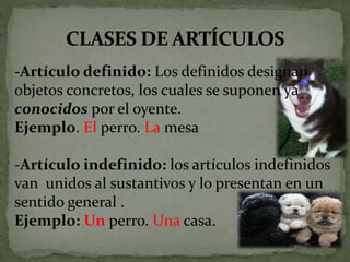 -Artículo definido: Los definidos designan
objetos concretos, los cuales se suponen ya
conocidos por el oyente.
Ejemplo. El perro. La mesa
-Artículo indefinido: los artículos indefinidos
van unidos al sustantivos y lo presentan en un
sentido general .
Ejemplo: Un perro. Una casa.
 