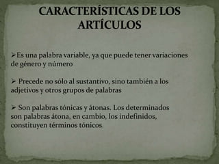 Es una palabra variable, ya que puede tener variaciones
de género y número
 Precede no sólo al sustantivo, sino también a los
adjetivos y otros grupos de palabras
 Son palabras tónicas y átonas. Los determinados
son palabras átona, en cambio, los indefinidos,
constituyen términos tónicos.
 