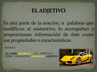 Es una parte de la oración, o palabras que
modifican al sustantivo, lo acompañan y
proporcionan información de éste como
sus propiedades o características.
EJEMPLO:
EL CARRO AMARILLO : / EL : ARTÍCULO /
CARRO : SUSTANTIVO/ AMARILLO : ADJETIVO
 