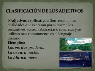 Adjetivos explicativos: Son resaltan las
cualidades que expresan por sí mismo los
sustantivos, ya sean abstractas o concretas y se
utilizan más comúnmente en el lenguaje
literario
Ejemplos:
Las verdes praderas
La oscura noche.
La blanca nieve.
 