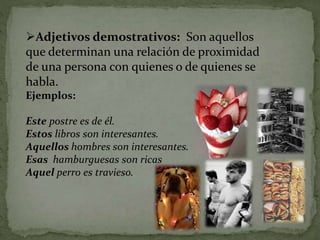 Adjetivos demostrativos: Son aquellos
que determinan una relación de proximidad
de una persona con quienes o de quienes se
habla.
Ejemplos:
Este postre es de él.
Estos libros son interesantes.
Aquellos hombres son interesantes.
Esas hamburguesas son ricas
Aquel perro es travieso.
 