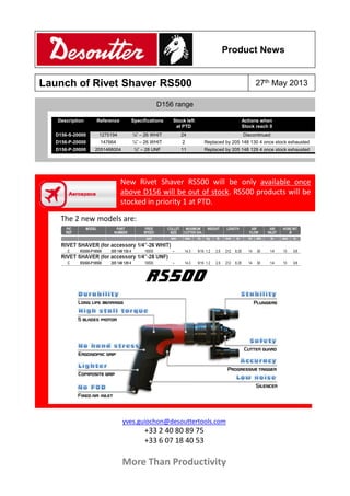 Product News

Launch of Rivet Shaver RS500

27th May 2013

D156 range
Description

Reference

Specifications

Stock left
at PTD

Actions when
Stock reach 0

D156-S-20000

1275194

¼” – 26 WHIT

24

Discontinued

D156-P-20000

147664

¼” – 26 WHIT

2

Replaced by 205 148 130 4 once stock exhausted

D156-P-20000

2051466004

¼” – 28 UNF

11

Replaced by 205 148 129 4 once stock exhausted

New Rivet Shaver RS500 will be only available once
above D156 will be out of stock. RS500 products will be
stocked in priority 1 at PTD.
The 2 new models are:

yves.guiochon@desouttertools.com

+33 2 40 80 89 75
+33 6 07 18 40 53

More Than Productivity

 