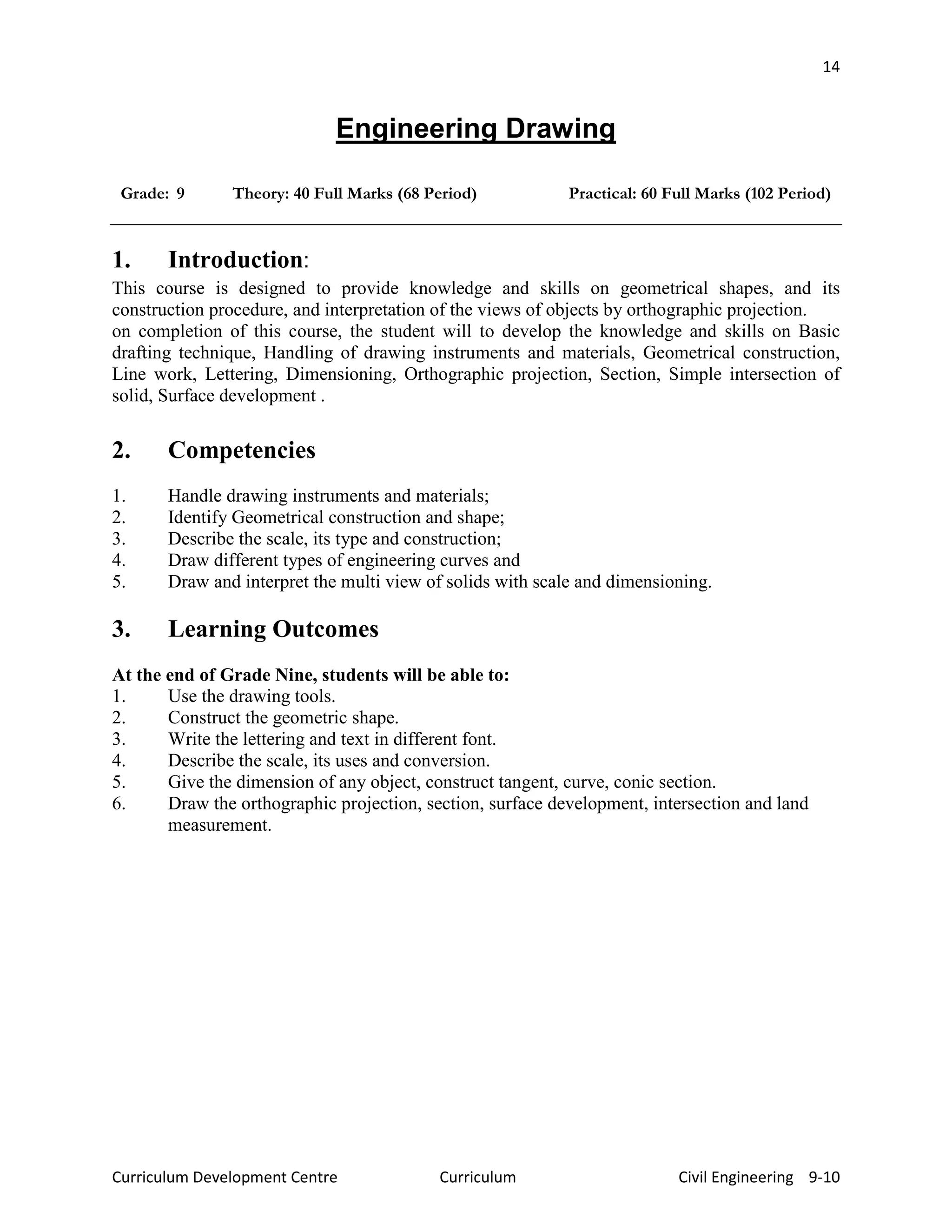 14
Curriculum Development Centre Curriculum Civil Engineering 9-10
Engineering Drawing
Grade: 9 Theory: 40 Full Marks (68 Period) Practical: 60 Full Marks (102 Period)
1. Introduction:
This course is designed to provide knowledge and skills on geometrical shapes, and its
construction procedure, and interpretation of the views of objects by orthographic projection.
on completion of this course, the student will to develop the knowledge and skills on Basic
drafting technique, Handling of drawing instruments and materials, Geometrical construction,
Line work, Lettering, Dimensioning, Orthographic projection, Section, Simple intersection of
solid, Surface development .
2. Competencies
1. Handle drawing instruments and materials;
2. Identify Geometrical construction and shape;
3. Describe the scale, its type and construction;
4. Draw different types of engineering curves and
5. Draw and interpret the multi view of solids with scale and dimensioning.
3. Learning Outcomes
At the end of Grade Nine, students will be able to:
1. Use the drawing tools.
2. Construct the geometric shape.
3. Write the lettering and text in different font.
4. Describe the scale, its uses and conversion.
5. Give the dimension of any object, construct tangent, curve, conic section.
6. Draw the orthographic projection, section, surface development, intersection and land
measurement.
 