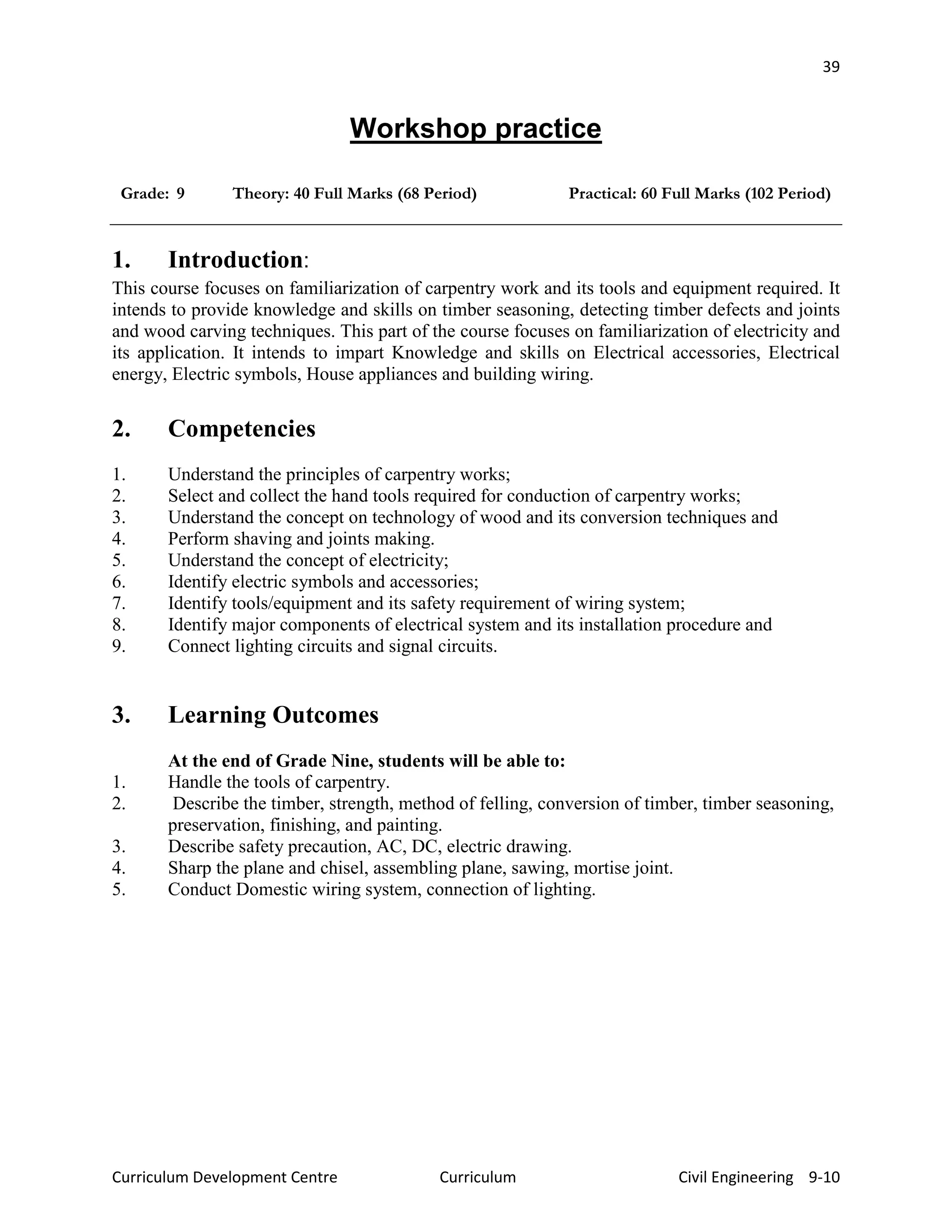 39
Curriculum Development Centre Curriculum Civil Engineering 9-10
Workshop practice
Grade: 9 Theory: 40 Full Marks (68 Period) Practical: 60 Full Marks (102 Period)
1. Introduction:
This course focuses on familiarization of carpentry work and its tools and equipment required. It
intends to provide knowledge and skills on timber seasoning, detecting timber defects and joints
and wood carving techniques. This part of the course focuses on familiarization of electricity and
its application. It intends to impart Knowledge and skills on Electrical accessories, Electrical
energy, Electric symbols, House appliances and building wiring.
2. Competencies
1. Understand the principles of carpentry works;
2. Select and collect the hand tools required for conduction of carpentry works;
3. Understand the concept on technology of wood and its conversion techniques and
4. Perform shaving and joints making.
5. Understand the concept of electricity;
6. Identify electric symbols and accessories;
7. Identify tools/equipment and its safety requirement of wiring system;
8. Identify major components of electrical system and its installation procedure and
9. Connect lighting circuits and signal circuits.
3. Learning Outcomes
At the end of Grade Nine, students will be able to:
1. Handle the tools of carpentry.
2. Describe the timber, strength, method of felling, conversion of timber, timber seasoning,
preservation, finishing, and painting.
3. Describe safety precaution, AC, DC, electric drawing.
4. Sharp the plane and chisel, assembling plane, sawing, mortise joint.
5. Conduct Domestic wiring system, connection of lighting.
 