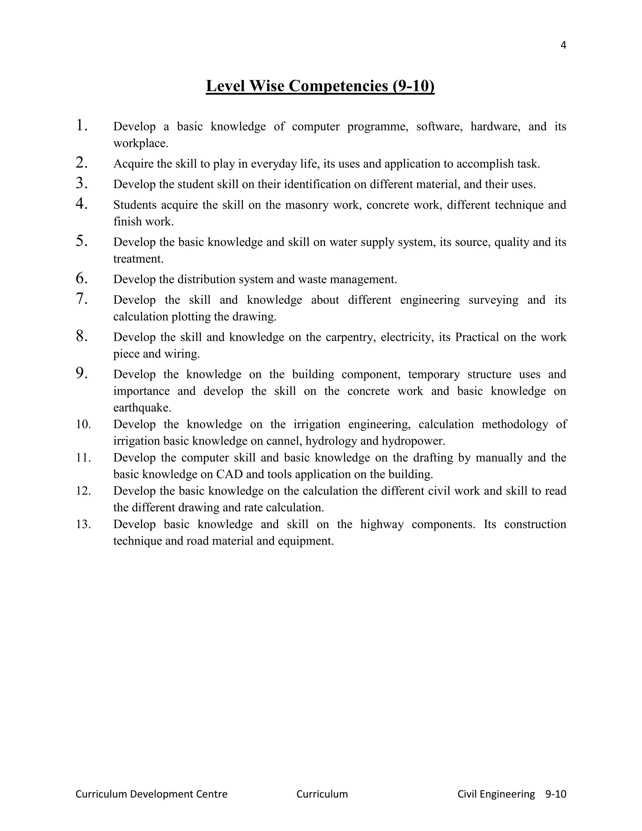 4
Curriculum Development Centre Curriculum Civil Engineering 9-10
Level Wise Competencies (9-10)
1. Develop a basic knowledge of computer programme, software, hardware, and its
workplace.
2. Acquire the skill to play in everyday life, its uses and application to accomplish task.
3. Develop the student skill on their identification on different material, and their uses.
4. Students acquire the skill on the masonry work, concrete work, different technique and
finish work.
5. Develop the basic knowledge and skill on water supply system, its source, quality and its
treatment.
6. Develop the distribution system and waste management.
7. Develop the skill and knowledge about different engineering surveying and its
calculation plotting the drawing.
8. Develop the skill and knowledge on the carpentry, electricity, its Practical on the work
piece and wiring.
9. Develop the knowledge on the building component, temporary structure uses and
importance and develop the skill on the concrete work and basic knowledge on
earthquake.
10. Develop the knowledge on the irrigation engineering, calculation methodology of
irrigation basic knowledge on cannel, hydrology and hydropower.
11. Develop the computer skill and basic knowledge on the drafting by manually and the
basic knowledge on CAD and tools application on the building.
12. Develop the basic knowledge on the calculation the different civil work and skill to read
the different drawing and rate calculation.
13. Develop basic knowledge and skill on the highway components. Its construction
technique and road material and equipment.
 