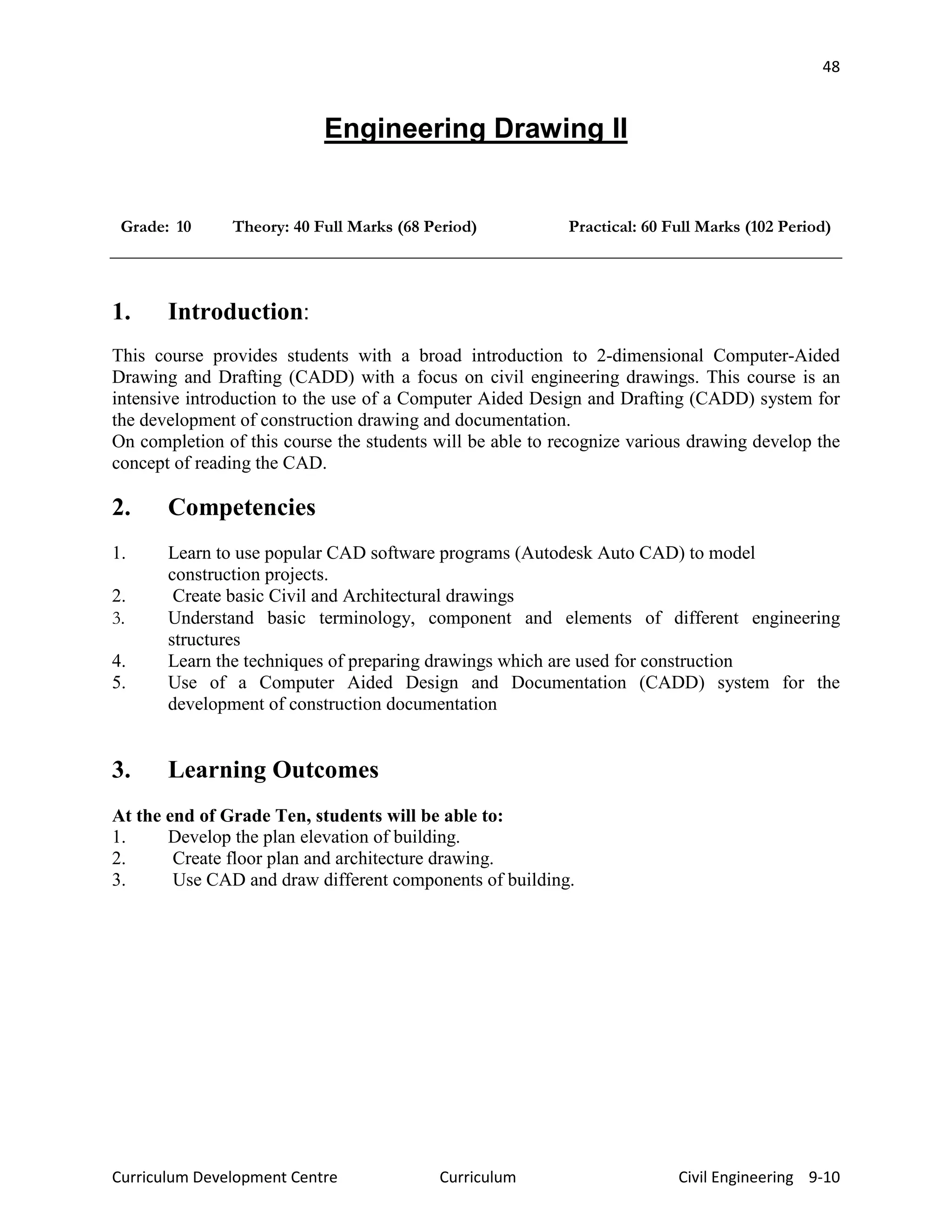 48
Curriculum Development Centre Curriculum Civil Engineering 9-10
Engineering Drawing II
Grade: 10 Theory: 40 Full Marks (68 Period) Practical: 60 Full Marks (102 Period)
1. Introduction:
This course provides students with a broad introduction to 2-dimensional Computer-Aided
Drawing and Drafting (CADD) with a focus on civil engineering drawings. This course is an
intensive introduction to the use of a Computer Aided Design and Drafting (CADD) system for
the development of construction drawing and documentation.
On completion of this course the students will be able to recognize various drawing develop the
concept of reading the CAD.
2. Competencies
1. Learn to use popular CAD software programs (Autodesk Auto CAD) to model
construction projects.
2. Create basic Civil and Architectural drawings
3. Understand basic terminology, component and elements of different engineering
structures
4. Learn the techniques of preparing drawings which are used for construction
5. Use of a Computer Aided Design and Documentation (CADD) system for the
development of construction documentation
3. Learning Outcomes
At the end of Grade Ten, students will be able to:
1. Develop the plan elevation of building.
2. Create floor plan and architecture drawing.
3. Use CAD and draw different components of building.
 