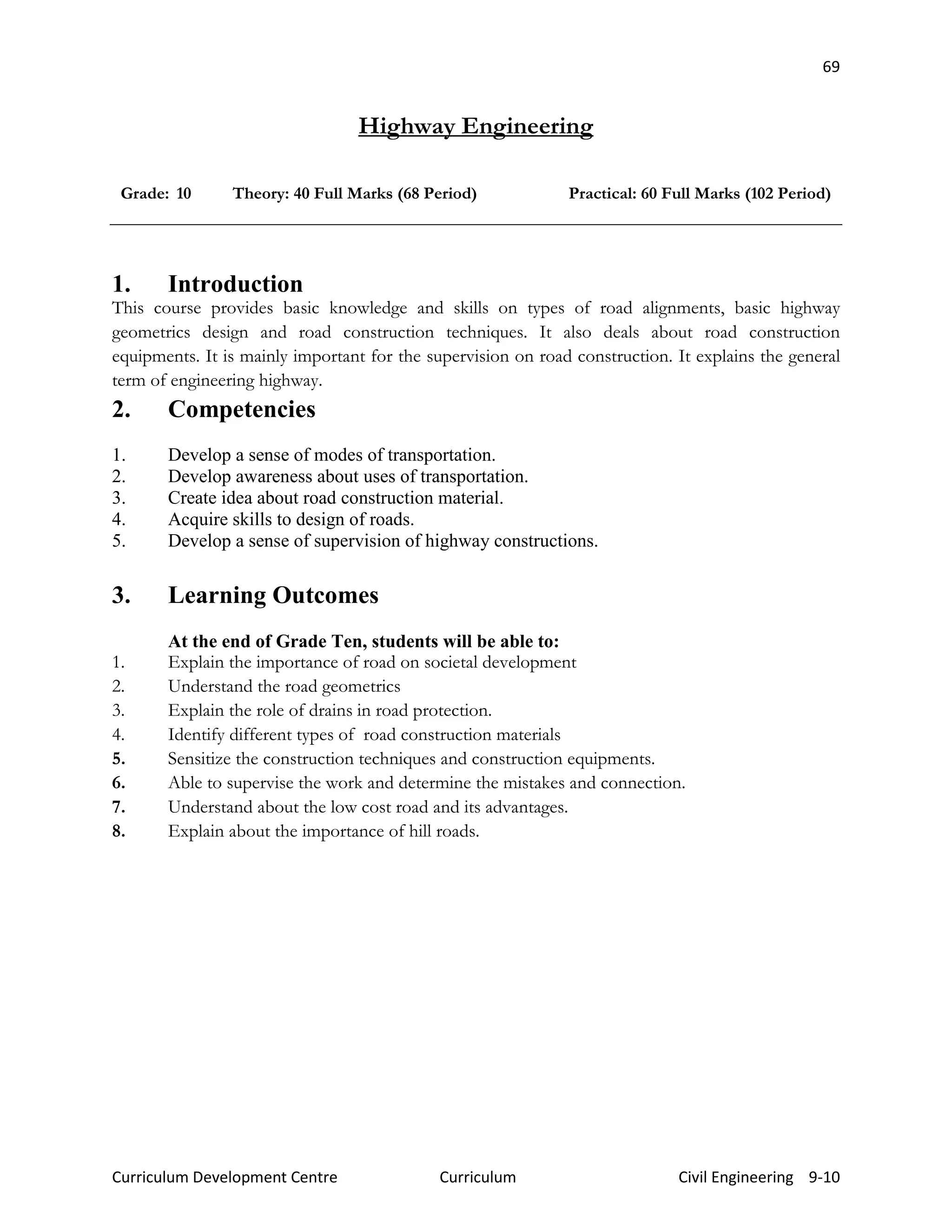 69
Curriculum Development Centre Curriculum Civil Engineering 9-10
Highway Engineering
Grade: 10 Theory: 40 Full Marks (68 Period) Practical: 60 Full Marks (102 Period)
1. Introduction
This course provides basic knowledge and skills on types of road alignments, basic highway
geometrics design and road construction techniques. It also deals about road construction
equipments. It is mainly important for the supervision on road construction. It explains the general
term of engineering highway.
2. Competencies
1. Develop a sense of modes of transportation.
2. Develop awareness about uses of transportation.
3. Create idea about road construction material.
4. Acquire skills to design of roads.
5. Develop a sense of supervision of highway constructions.
3. Learning Outcomes
At the end of Grade Ten, students will be able to:
1. Explain the importance of road on societal development
2. Understand the road geometrics
3. Explain the role of drains in road protection.
4. Identify different types of road construction materials
5. Sensitize the construction techniques and construction equipments.
6. Able to supervise the work and determine the mistakes and connection.
7. Understand about the low cost road and its advantages.
8. Explain about the importance of hill roads.
 