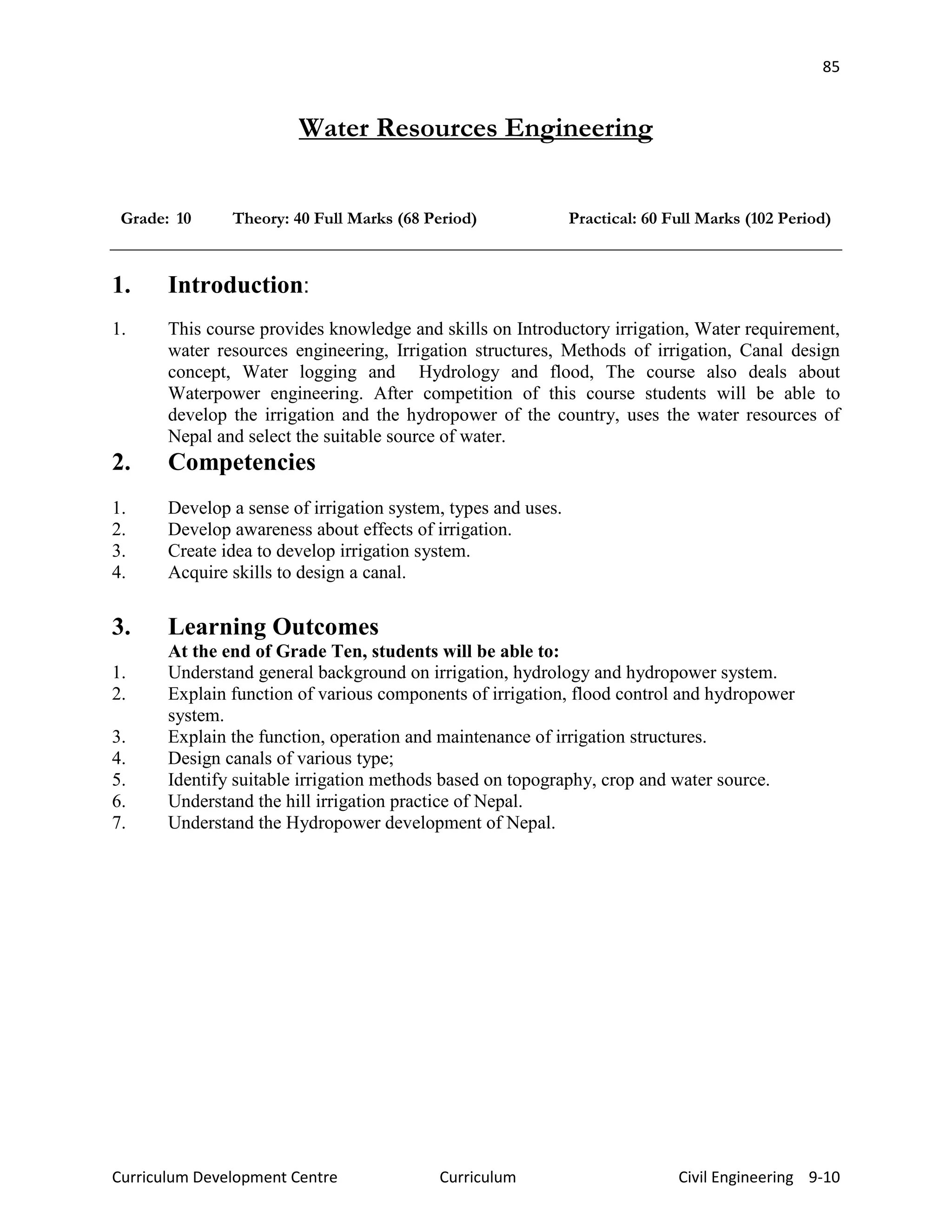 85
Curriculum Development Centre Curriculum Civil Engineering 9-10
Water Resources Engineering
Grade: 10 Theory: 40 Full Marks (68 Period) Practical: 60 Full Marks (102 Period)
1. Introduction:
1. This course provides knowledge and skills on Introductory irrigation, Water requirement,
water resources engineering, Irrigation structures, Methods of irrigation, Canal design
concept, Water logging and Hydrology and flood, The course also deals about
Waterpower engineering. After competition of this course students will be able to
develop the irrigation and the hydropower of the country, uses the water resources of
Nepal and select the suitable source of water.
2. Competencies
1. Develop a sense of irrigation system, types and uses.
2. Develop awareness about effects of irrigation.
3. Create idea to develop irrigation system.
4. Acquire skills to design a canal.
3. Learning Outcomes
At the end of Grade Ten, students will be able to:
1. Understand general background on irrigation, hydrology and hydropower system.
2. Explain function of various components of irrigation, flood control and hydropower
system.
3. Explain the function, operation and maintenance of irrigation structures.
4. Design canals of various type;
5. Identify suitable irrigation methods based on topography, crop and water source.
6. Understand the hill irrigation practice of Nepal.
7. Understand the Hydropower development of Nepal.
 