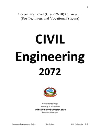 1
Curriculum Development Centre Curriculum Civil Engineering 9-10
Secondary Level (Grade 9-10) Curriculum
(For Technical and Vocational Stream)
CIVIL
Engineering
2072
Government of Nepal
Ministry of Education
Curriculum Development Centre
Sanothimi, Bhaktapur
 