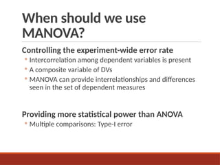 When should we use
MANOVA?
Controlling the experiment-wide error rate
◦ Intercorrelation among dependent variables is present
◦ A composite variable of DVs
◦ MANOVA can provide interrelationships and differences
seen in the set of dependent measures
Providing more statistical power than ANOVA
◦ Multiple comparisons: Type-I error
 