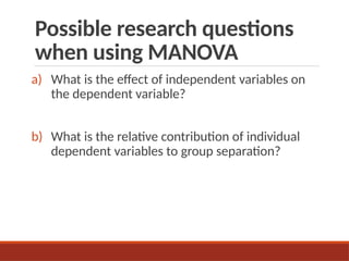 Possible research questions
when using MANOVA
a) What is the effect of independent variables on
the dependent variable?
b) What is the relative contribution of individual
dependent variables to group separation?
 