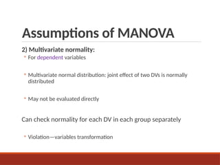Assumptions of MANOVA
2) Multivariate normality:
◦ For dependent variables
◦ Multivariate normal distribution: joint effect of two DVs is normally
distributed
◦ May not be evaluated directly
Can check normality for each DV in each group separately
◦ Violation—variables transformation
 