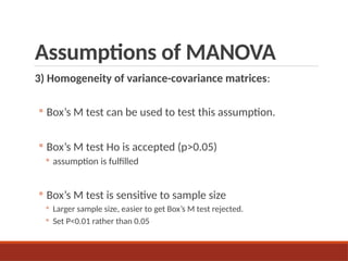 Assumptions of MANOVA
3) Homogeneity of variance-covariance matrices:
◦ Box’s M test can be used to test this assumption.
◦ Box’s M test Ho is accepted (p>0.05)
◦ assumption is fulfilled
◦ Box’s M test is sensitive to sample size
◦ Larger sample size, easier to get Box’s M test rejected.
◦ Set P<0.01 rather than 0.05
 