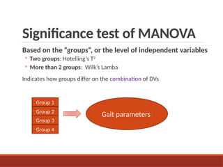Significance test of MANOVA
Based on the “groups”, or the level of independent variables
◦ Two groups: Hotelling’s T2
◦ More than 2 groups: Wilk’s Lamba
Indicates how groups differ on the combination of DVs
Gait parameters
Group 1
Group 2
Group 3
Group 4
 