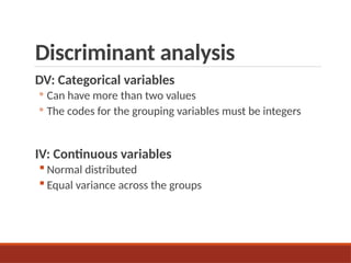 Discriminant analysis
DV: Categorical variables
◦ Can have more than two values
◦ The codes for the grouping variables must be integers
IV: Continuous variables
 Normal distributed
 Equal variance across the groups
 