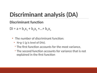 Discriminant analysis (DA)
Discriminant function
Di = a + b1x1 + b2x2 +…+ bnxn
• The number of discriminant function:
• N=g-1 (g is level of DVs).
◦ The first function accounts for the most variance,
◦ The second function accounts for variance that is not
explained in the first function
 