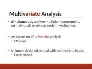Multivariate Analysis
• Simultaneously analyze multiple measurements
on individuals or objects under investigation.
• An extension of univariate analysis
• MANOVA
• Uniquely designed to deal with multivariate issues
• Factor analysis
 