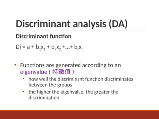 Discriminant analysis (DA)
Discriminant function
Di = a + b1x1 + b2x2 +…+ bnxn
• Functions are generated according to an
eigenvalue ( 特徵值 )
• how well the discriminant function discriminates
between the groups
• the higher the eigenvalue, the greater the
discrimination
 