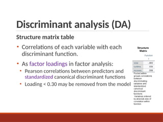 Discriminant analysis (DA)
Structure matrix table
• Correlations of each variable with each
discriminant function.
• As factor loadings in factor analysis:
• Pearson correlations between predictors and
standardized canonical discriminant functions
• Loading < 0.30 may be removed from the model.
 