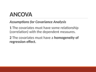 ANCOVA
Assumptions for Covariance Analysis
1 The covariates must have some relationship
(correlation) with the dependent measures.
2 The covariates must have a homogeneity of
regression effect.
 