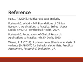 Reference
Hair, J. F. (2009). Multivariate data analysis.
Portney LG, Watkins MP. Foundations of Clinical
Research. Applications to Practice. 3rd ed. Upper
Saddle Rive, NJ: Prentice Hall Health, 2009.
Portney LG, Foundations of Clinical Research.
Applications to Practice. 4th. FA Davis, 2020.
Warne, R. T. (2014). A primer on multivariate analysis of
variance (MANOVA) for behavioral scientists. Practical
Assessment, Research & Evaluation, 19.
 