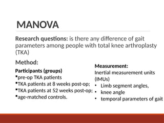 MANOVA
Research questions: is there any difference of gait
parameters among people with total knee arthroplasty
(TKA)
Method:
Measurement:
Inertial measurement units
(IMUs)
• Limb segment angles,
• knee angle
• temporal parameters of gait
Participants (groups)
pre-op TKA patients
TKA patients at 8 weeks post-op;
TKA patients at 52 weeks post-op;
age-matched controls.
 