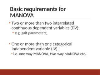 Basic requirements for
MANOVA
• Two or more than two interrelated
continuous dependent variables (DV);
• e.g. gait parameters;
• One or more than one categorical
Independent variable (IV),
◦ i.e. one-way MANOVA, two-way MANOVA etc.
 