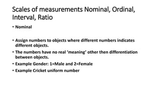 Scales of measurements Nominal, Ordinal,
Interval, Ratio
• Nominal
• Assign numbers to objects where different numbers indicates
different objects.
• The numbers have no real ‘meaning’ other then differentiation
between objects.
• Example Gender: 1=Male and 2=Female
• Example Cricket uniform number
 