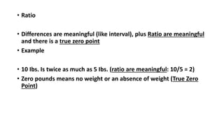 • Ratio
• Differences are meaningful (like interval), plus Ratio are meaningful
and there is a true zero point
• Example
• 10 Ibs. Is twice as much as 5 Ibs. (ratio are meaningful: 10/5 = 2)
• Zero pounds means no weight or an absence of weight (True Zero
Point)
 
