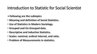 Introduction to Statistic for Social Scientist
Fallowing are the subtopics
• Meaning and definition of Social Statistics.
• Use of Statistics in Modern Sociology.
• Grouped and Un-Grouped data.
• Descriptive and Inductive Statistics.
• Scales: nominal, ordinal interval, and ratio.
• Problem of Measurements in statistics.
 