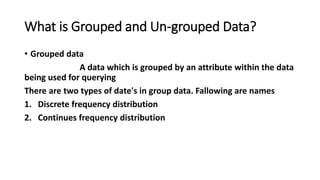 What is Grouped and Un-grouped Data?
• Grouped data
A data which is grouped by an attribute within the data
being used for querying
There are two types of date's in group data. Fallowing are names
1. Discrete frequency distribution
2. Continues frequency distribution
 