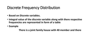 Discrete Frequency Distribution
• Based on Discrete variables.
• Integral value of the discrete variable along with there respective
frequencies are represented in form of a table
• Example
There is a joint family house with 40 member and there
 