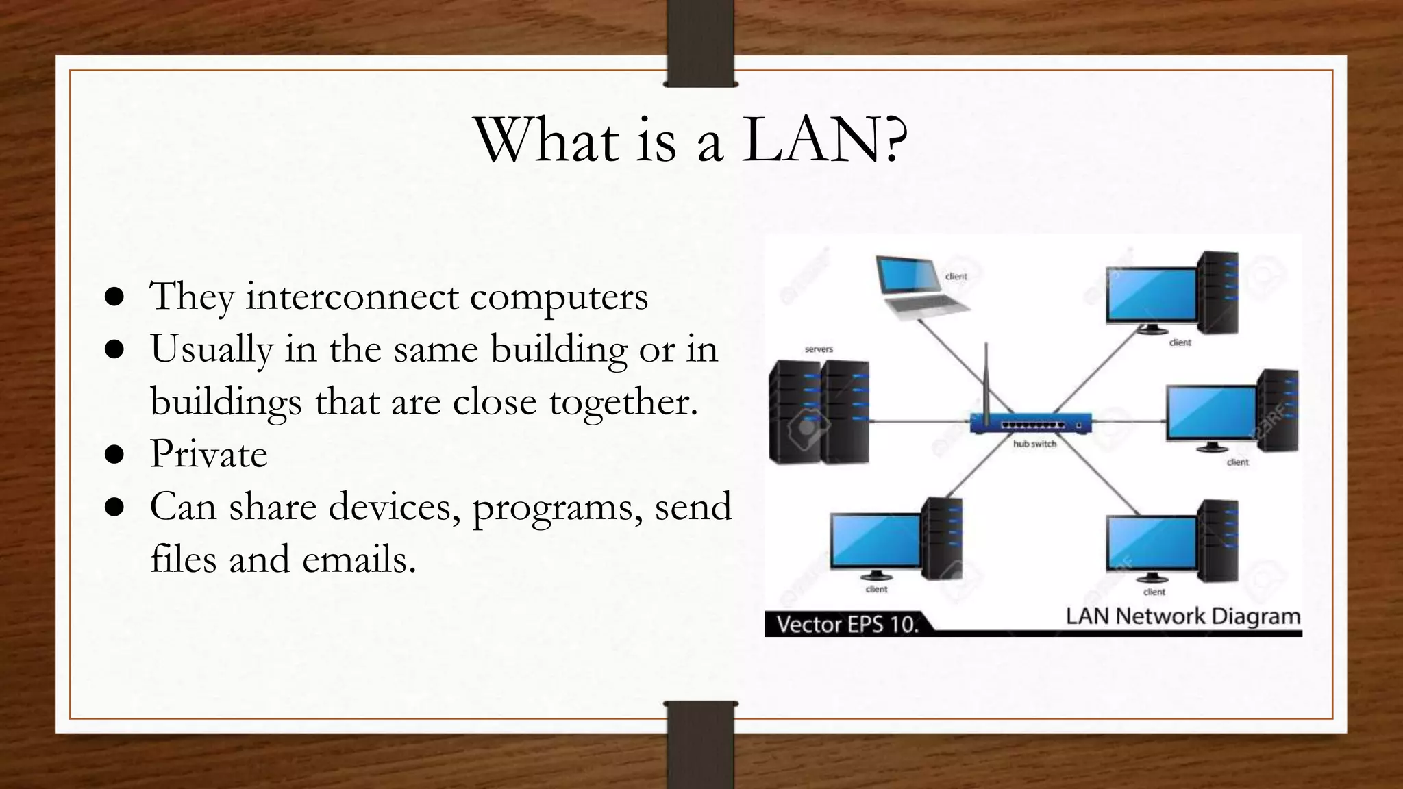 What is a LAN?
● They interconnect computers
● Usually in the same building or in
buildings that are close together.
● Private
● Can share devices, programs, send
files and emails.