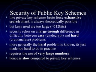 Security of Public Key Schemes like private key schemes brute force  exhaustive search  attack is always theoretically possible  but keys used are too large (>512bits)  security relies on a  large enough  difference in difficulty between  easy  (en/decrypt) and  hard  (cryptanalyse) problems more generally the  hard  problem is known, its just made too hard to do in practise  requires the use of  very large numbers hence is  slow  compared to private key schemes   